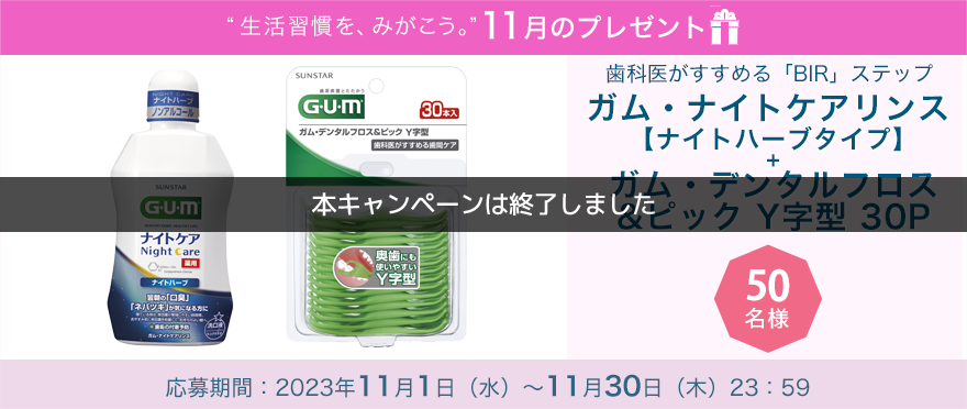 毎月サンスター商品が当たるプレゼントキャンペーンを実施中!歯科医がすすめる「BIR」ステップ「ガム・ナイトケアリンス 【ナイトハーブタイプ】+ ガム・デンタルフロス&ピック Y字型 30P 1個」です。応募期間:2023年11月1日(水)~11月30日(木)