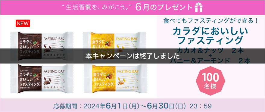 毎月サンスター商品が当たるプレゼントキャンペーンを実施中！食べてもファスティングができる！「カラダにおいしいファスティング（カカオ２本＋ハニー＆アーモンド２本）４個セット」です。 応募期間：2024年6月3日（月）～6月30日（日）