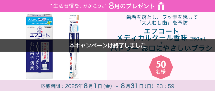 毎月サンスター商品が当たるプレゼントキャンペーンを実施中！歯垢を落とし、フッ素を残して「大人むし歯」を予防「エフコート  メディカルクール香味＋バトラー お口にやさしいブラシ」です。 応募期間：2025年8月1日（金）～8月31日（日）