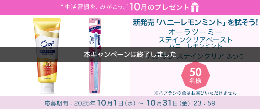 毎月サンスター商品が当たるプレゼントキャンペーンを実施中！９月発売の新香味（ハニーレモンミント）を試そう！「オーラツーミーステインクリアペースト［ハニーレモンミント］＋オーラツーミーハブラシステインクリア［ふつう］」です。 応募期間：2025年10月1日（水）～10月31日（金）