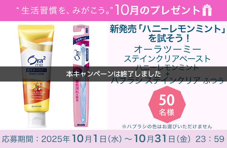 毎月サンスター商品が当たるプレゼントキャンペーンを実施中！９月発売の新香味（ハニーレモンミント）を試そう！「オーラツーミーステインクリアペースト［ハニーレモンミント］＋オーラツーミーハブラシステインクリア［ふつう］」です。 応募期間：2025年10月1日（水）～10月31日（金）