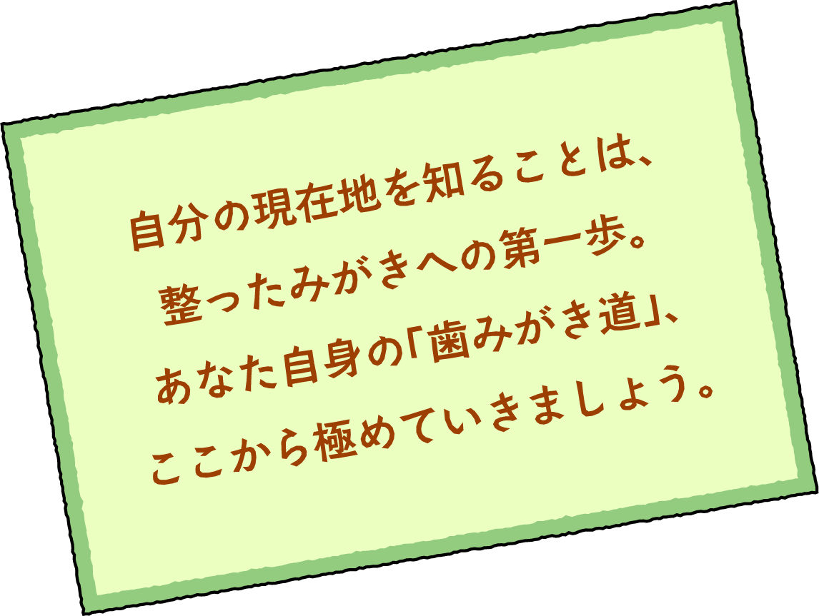 自分の現在地を知ることは、整ったみがきへの第一歩。あなた自身の「歯みがき道」、ここから極めていきましょう。