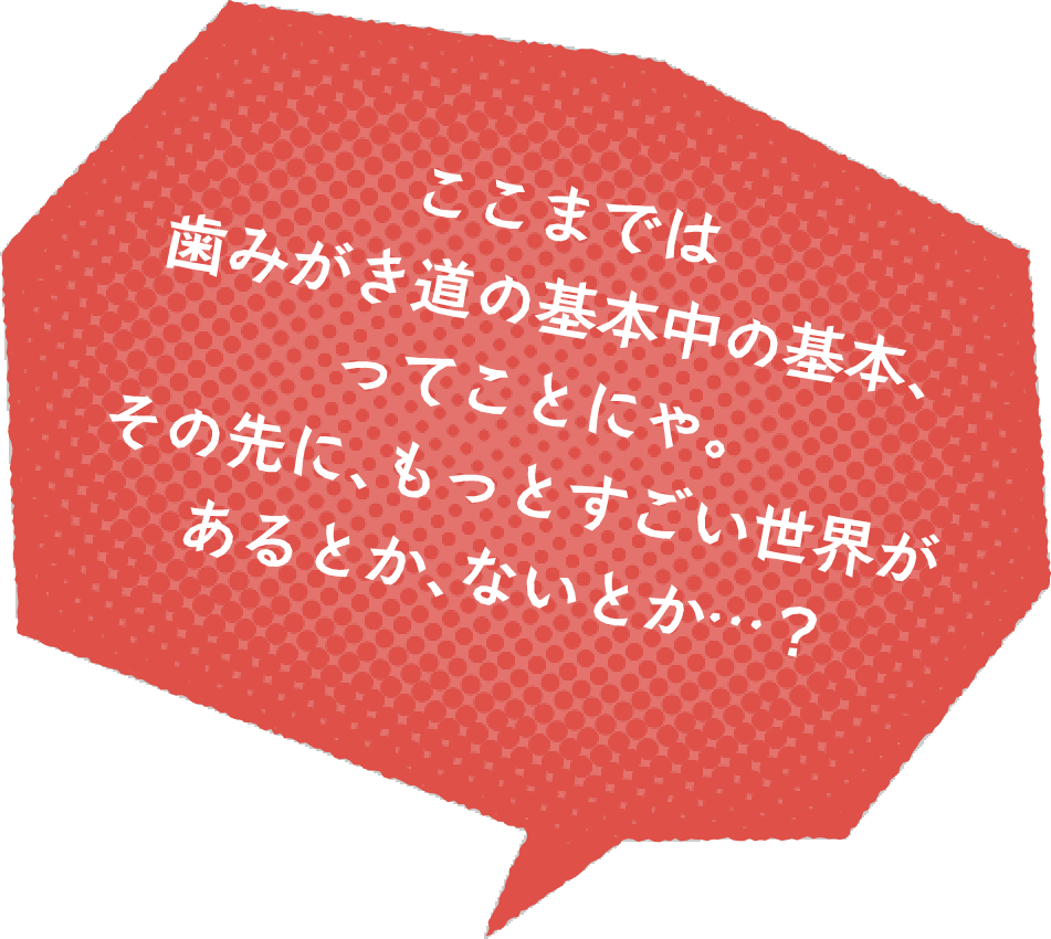 ここまでは歯みがき道の基本中の基本、ってことにゃ。その先に、もっとすごい世界があるとか、ないとか…?