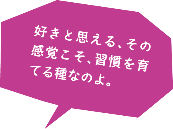 好きと思える、その感覚こそ、習慣を育てる種なのよ。